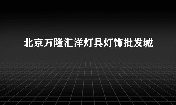 北京万隆汇洋灯具灯饰批发城
