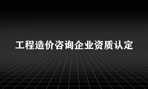 工程造价咨询企业资质认定