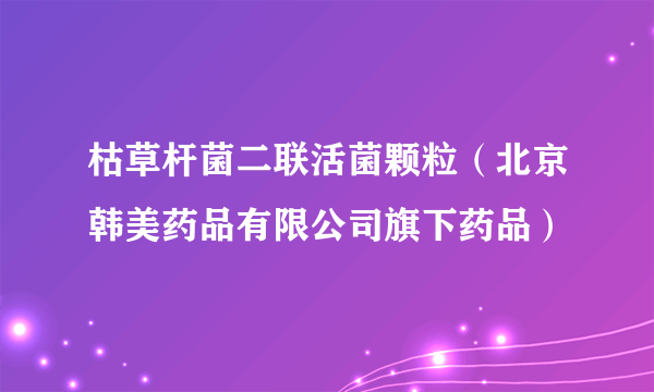 枯草杆菌二联活菌颗粒（北京韩美药品有限公司旗下药品）