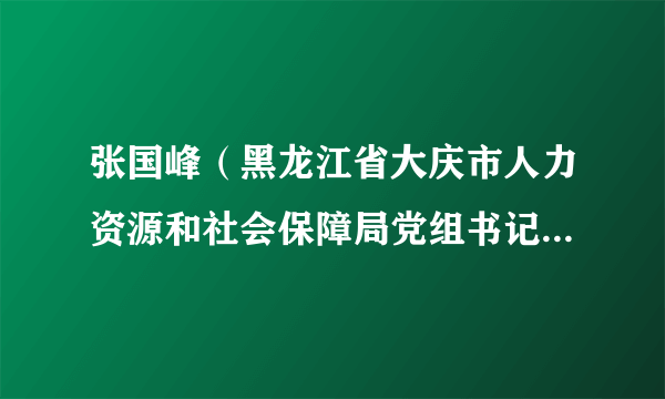 张国峰（黑龙江省大庆市人力资源和社会保障局党组书记、局长）