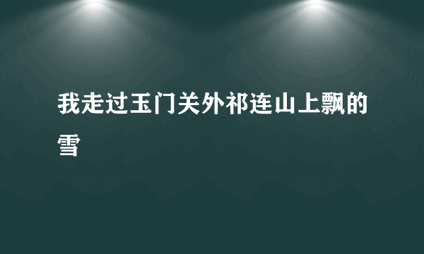 我走过玉门关外祁连山上飘的雪
