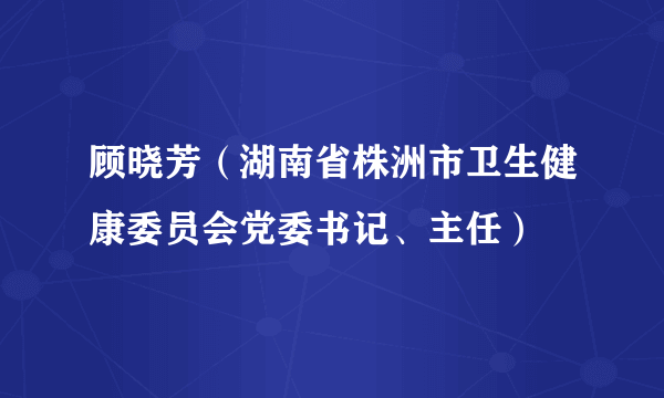 顾晓芳（湖南省株洲市卫生健康委员会党委书记、主任）