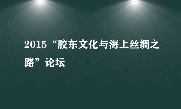 2015“胶东文化与海上丝绸之路”论坛