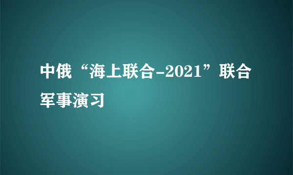 中俄“海上联合-2021”联合军事演习