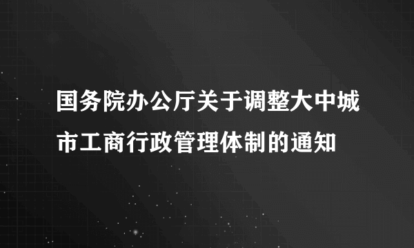 国务院办公厅关于调整大中城市工商行政管理体制的通知
