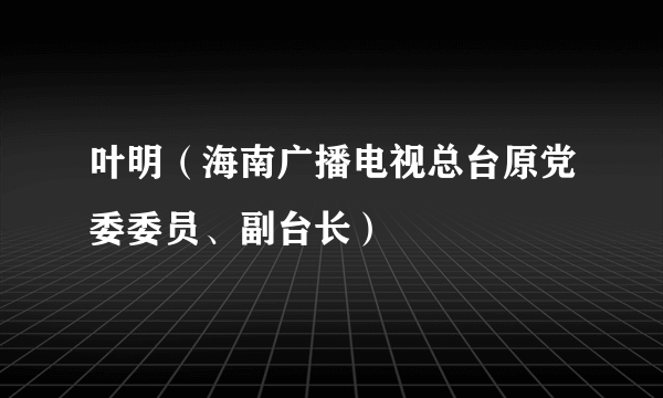 叶明（海南广播电视总台原党委委员、副台长）