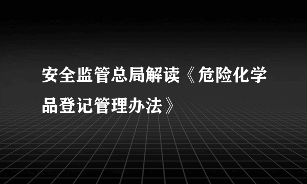安全监管总局解读《危险化学品登记管理办法》