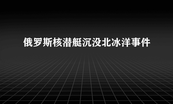 俄罗斯核潜艇沉没北冰洋事件