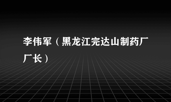 李伟军（黑龙江完达山制药厂厂长）