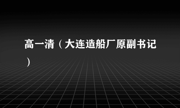 高一清（大连造船厂原副书记）