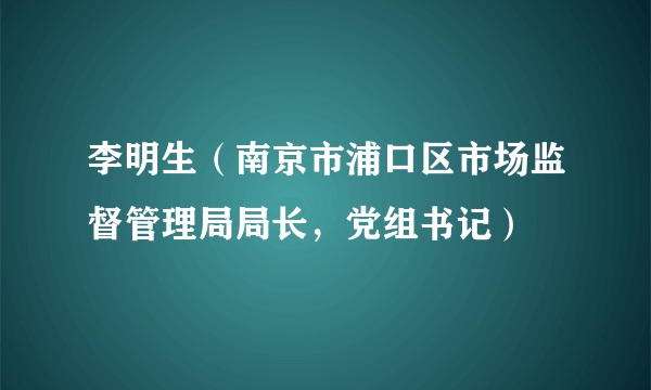 李明生（南京市浦口区市场监督管理局局长，党组书记）