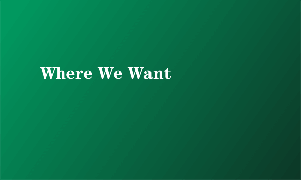 Where We Want