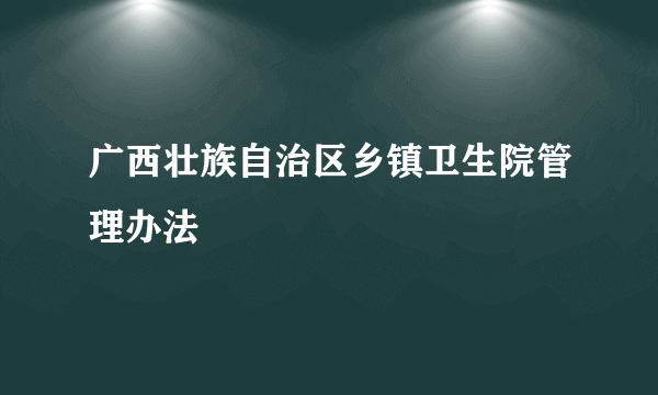 广西壮族自治区乡镇卫生院管理办法