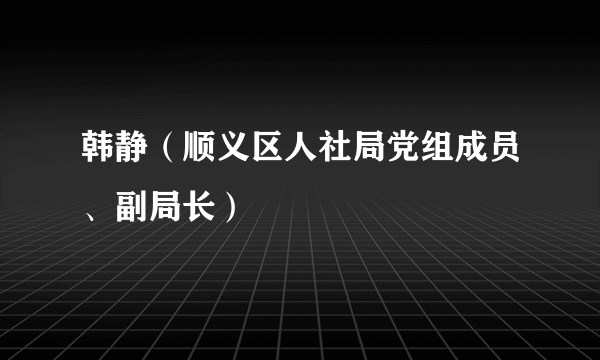 韩静（顺义区人社局党组成员、副局长）