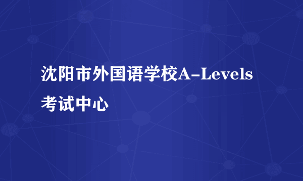 沈阳市外国语学校A-Levels考试中心