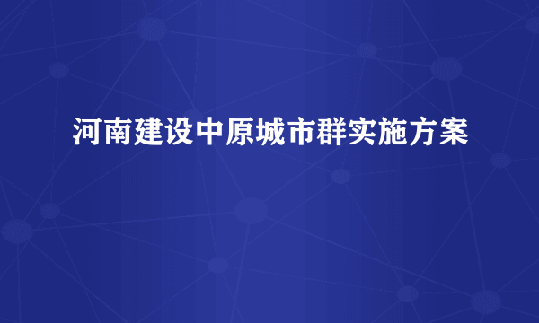河南建设中原城市群实施方案