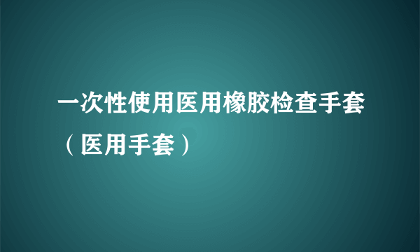 一次性使用医用橡胶检查手套（医用手套）