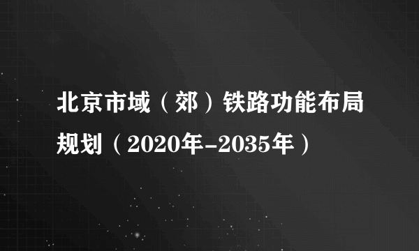 北京市域（郊）铁路功能布局规划（2020年-2035年）