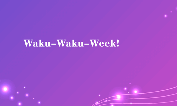 Waku-Waku-Week!