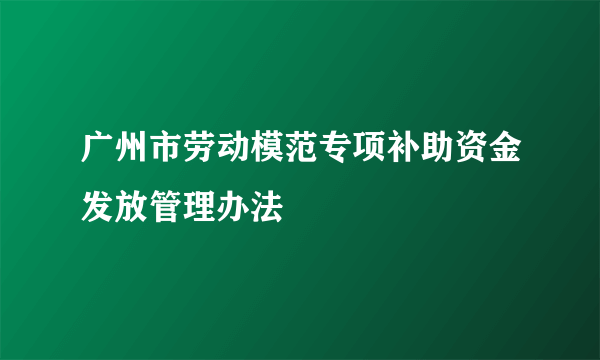 广州市劳动模范专项补助资金发放管理办法