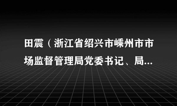 田震（浙江省绍兴市嵊州市市场监督管理局党委书记、局长，嵊州市市场监管综合行政执法队队长，嵊州市食安办主任）