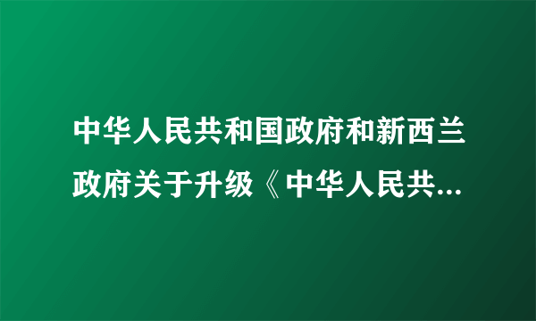 中华人民共和国政府和新西兰政府关于升级《中华人民共和国政府和新西兰政府自由贸易协定》的议定书