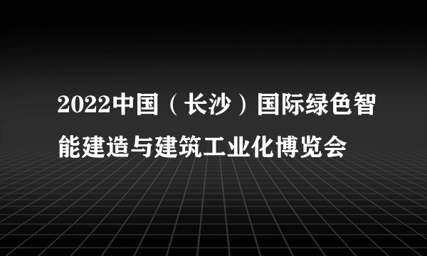 2022中国（长沙）国际绿色智能建造与建筑工业化博览会
