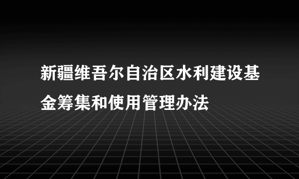 新疆维吾尔自治区水利建设基金筹集和使用管理办法