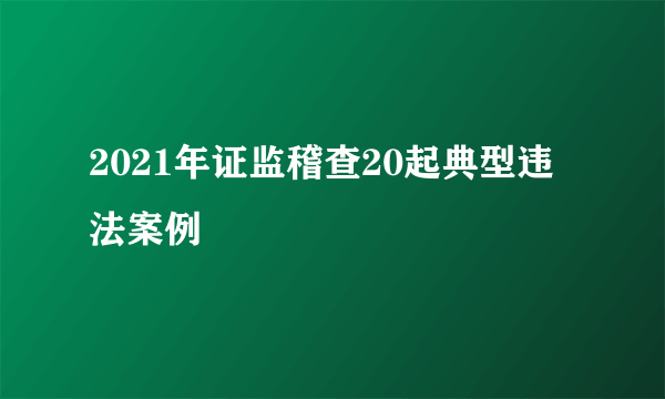 2021年证监稽查20起典型违法案例