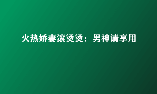 火热娇妻滚烫烫：男神请享用