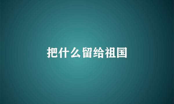 把什么留给祖国