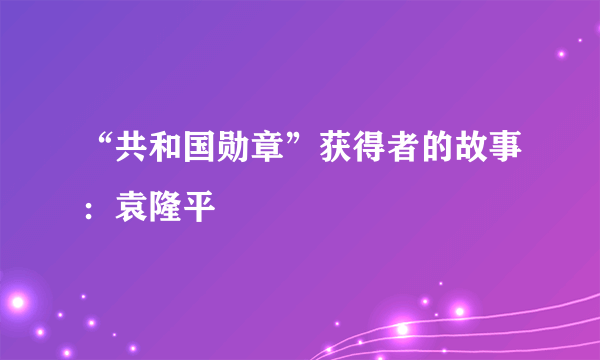 “共和国勋章”获得者的故事：袁隆平