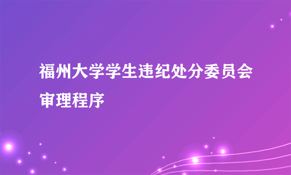 福州大学学生违纪处分委员会审理程序