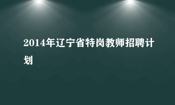 2014年辽宁省特岗教师招聘计划