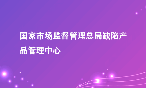 国家市场监督管理总局缺陷产品管理中心