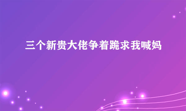 三个新贵大佬争着跪求我喊妈