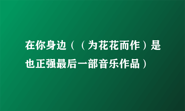 在你身边（（为花花而作）是也正强最后一部音乐作品）