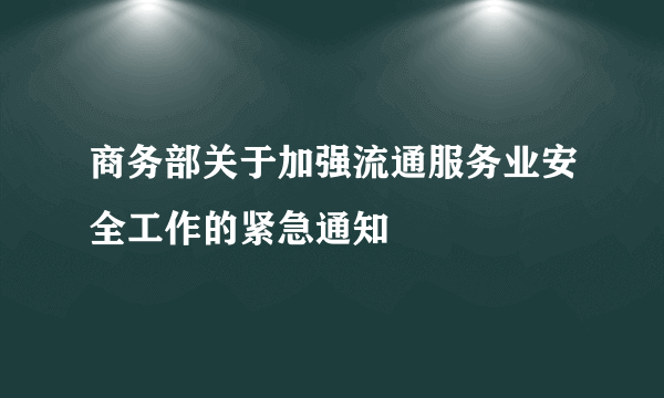 商务部关于加强流通服务业安全工作的紧急通知