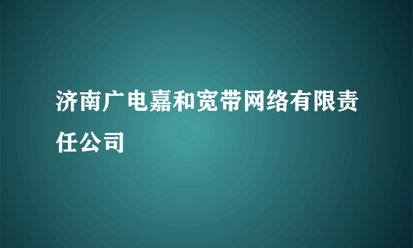 济南广电嘉和宽带网络有限责任公司