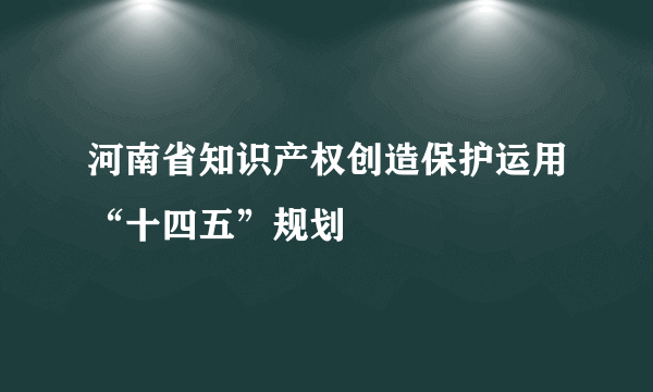 河南省知识产权创造保护运用“十四五”规划