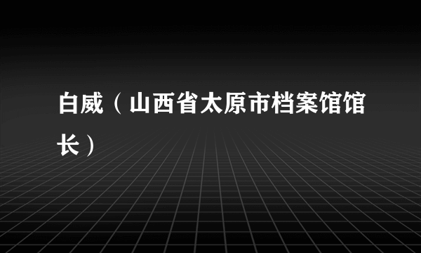 白威（山西省太原市档案馆馆长）