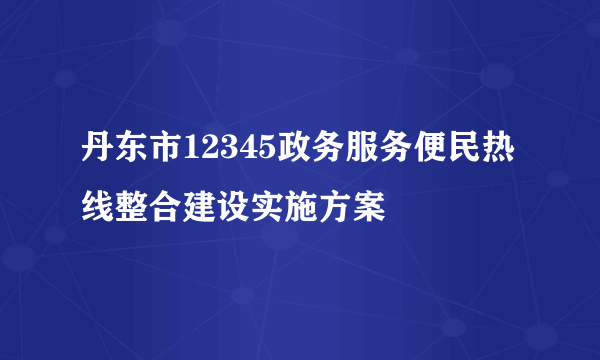 丹东市12345政务服务便民热线整合建设实施方案