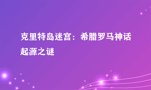 克里特岛迷宫：希腊罗马神话起源之谜