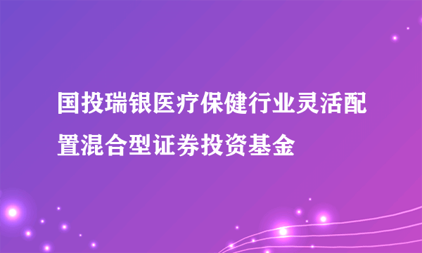 国投瑞银医疗保健行业灵活配置混合型证券投资基金