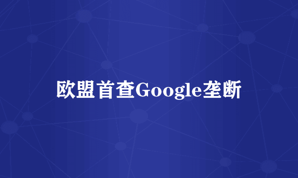 欧盟首查Google垄断
