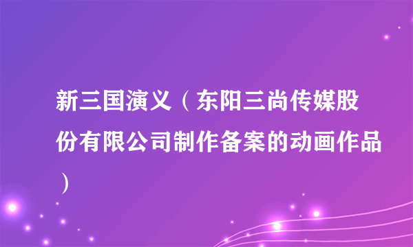 新三国演义（东阳三尚传媒股份有限公司制作备案的动画作品）