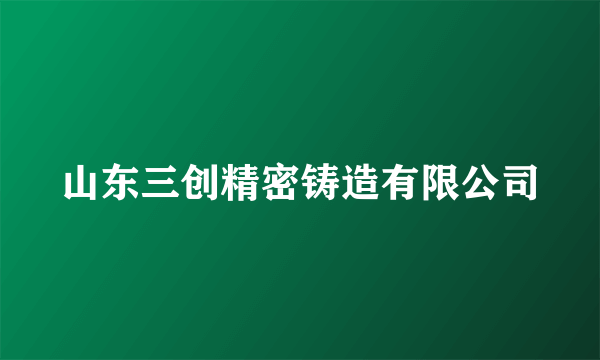 山东三创精密铸造有限公司