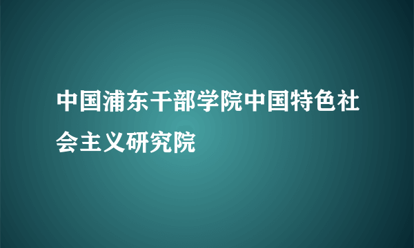 中国浦东干部学院中国特色社会主义研究院