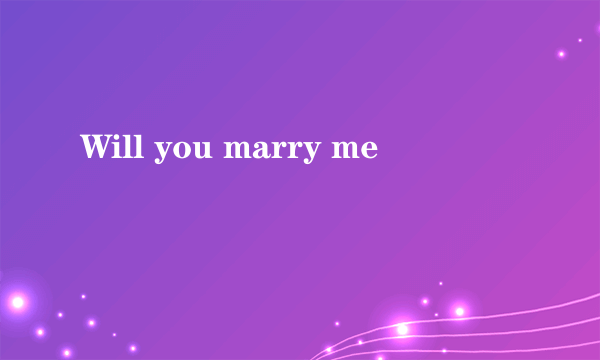 Will you marry me