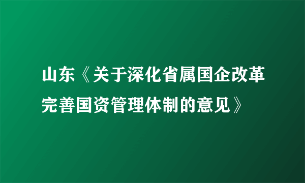 山东《关于深化省属国企改革完善国资管理体制的意见》